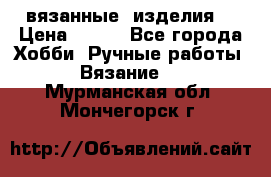 вязанные  изделия  › Цена ­ 100 - Все города Хобби. Ручные работы » Вязание   . Мурманская обл.,Мончегорск г.